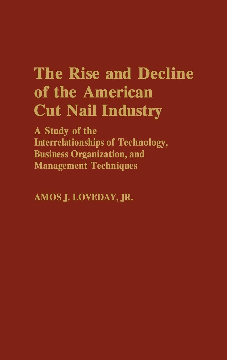 The Rise and Decline of the American Cut Nail Industry: A Study of the Interrelationships of Technology, Business Organization, and Management ... in Economics and Economic History)
