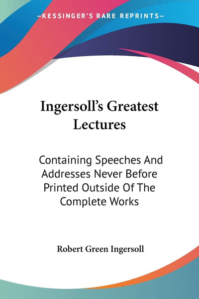 Ingersoll's Greatest Lectures: Containing Speeches And Addresses Never Before Printed Outside Of The Complete Works