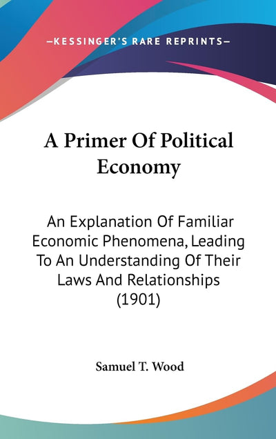 A Primer Of Political Economy: An Explanation Of Familiar Economic Phenomena, Leading To An Understanding Of Their Laws And Relationships (1901)