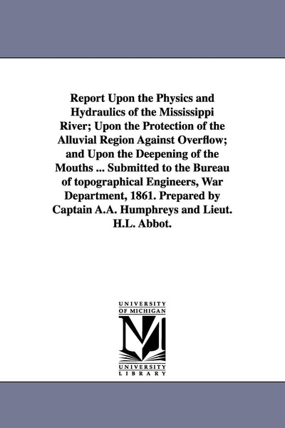 Report Upon the Physics and Hydraulics of the Mississippi River; Upon the Protection of the Alluvial Region Against Overflow; and Upon the Deepening ... War Department, 1861. Prepared by Cap