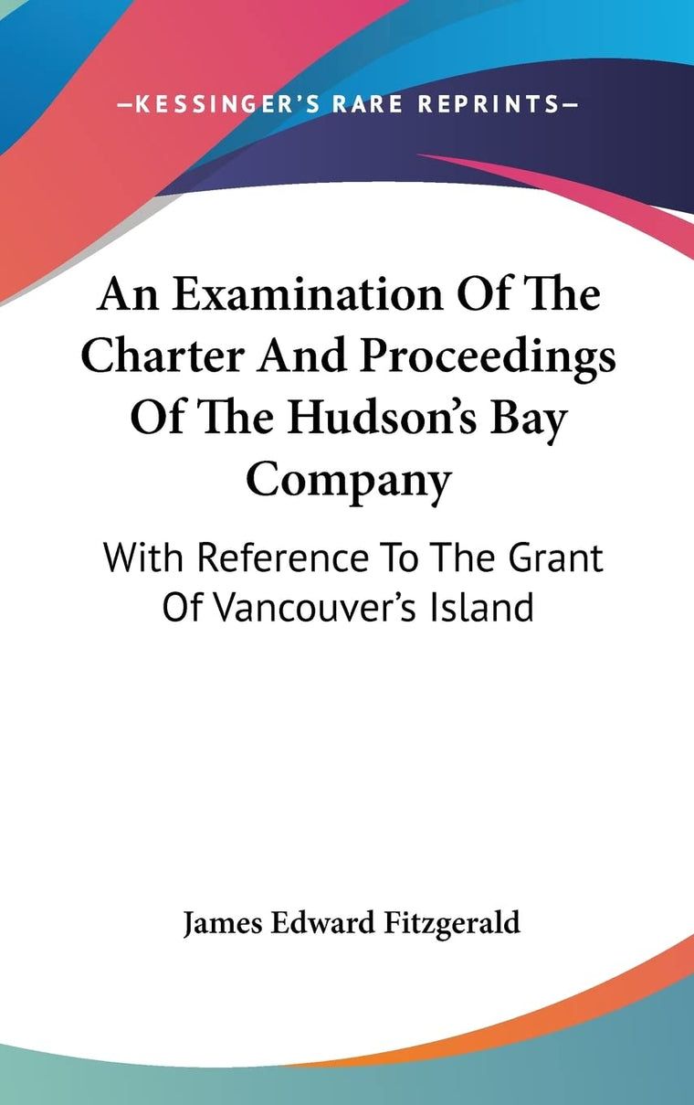 An Examination Of The Charter And Proceedings Of The Hudson's Bay Company: With Reference To The Grant Of Vancouver's Island