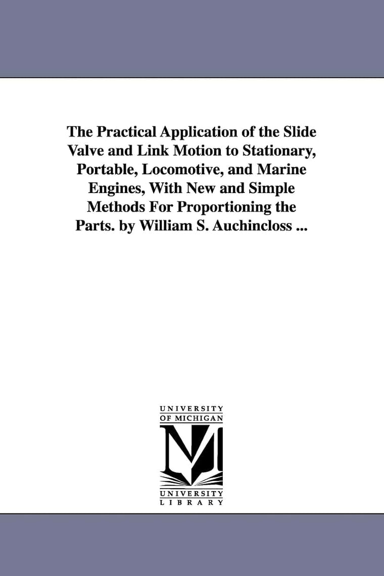 The practical application of the slide valve and link motion to stationary, portable, locomotive, and marine engines, with new and simple methods for ... the parts. By William S. Auchincloss ...