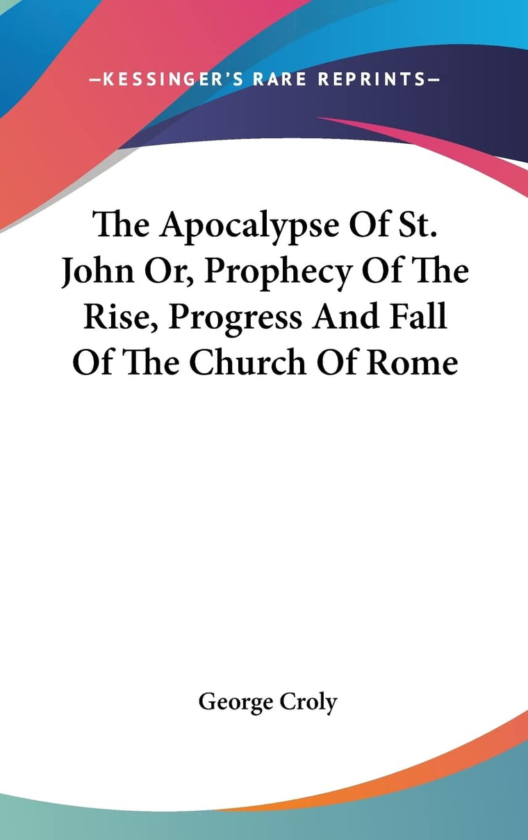 The Apocalypse Of St. John Or, Prophecy Of The Rise, Progress And Fall Of The Church Of Rome