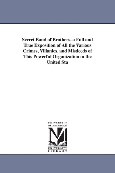 Secret band of brothers. A full and true exposition of all the various crimes, villanies, and misdeeds of this powerful organization in the United ... the Reformed gambler, Jonathan H. Green. ...