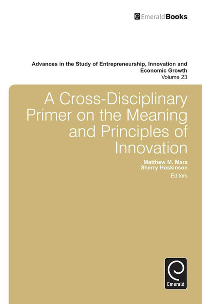A Cross- Disciplinary Primer on the Meaning of Principles of Innovation (Advances in the Study of Entrepreneurship, Innovation & Economic Growth, 23)