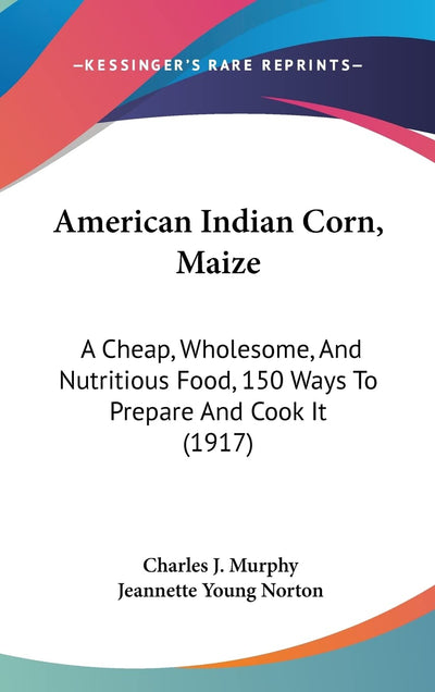 American Indian Corn, Maize: A Cheap, Wholesome, And Nutritious Food, 150 Ways To Prepare And Cook It (1917)
