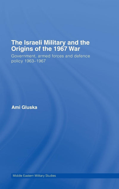 The Israeli Military and the Origins of the 1967 War: Government, Armed Forces and Defence Policy 1963-67 (Middle Eastern Military Studies)