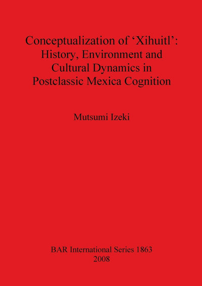 Conceptualization of 'Xihuitl': History, Environment and Cultural Dynamics in Postclassic Mexica Cognition (BAR International)