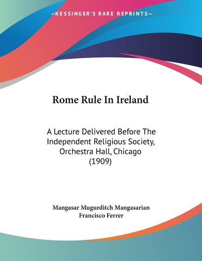 Rome Rule In Ireland: A Lecture Delivered Before The Independent Religious Society, Orchestra Hall, Chicago (1909)