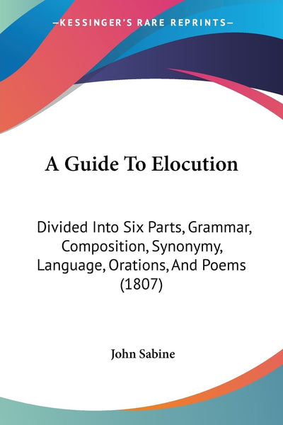 A Guide To Elocution: Divided Into Six Parts, Grammar, Composition, Synonymy, Language, Orations, And Poems (1807)