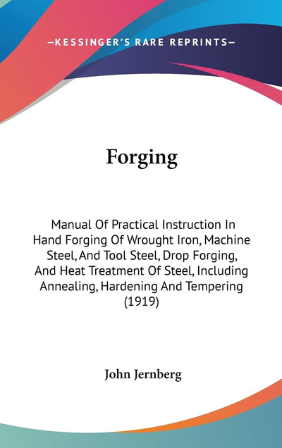 Forging: Manual Of Practical Instruction In Hand Forging Of Wrought Iron, Machine Steel, And Tool Steel, Drop Forging, And Heat Treatment Of Steel, Including Annealing, Hardening And Tempering (1919)