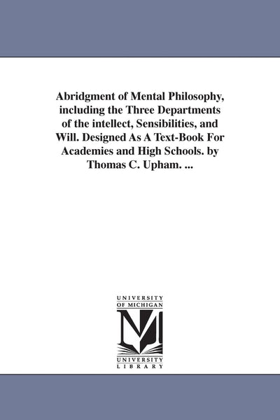 Abridgment of mental philosophy, including the three departments of the intellect, sensibilities, and will. Designed as a textbook for academies and high schools. By Thomas C. Upham. ...