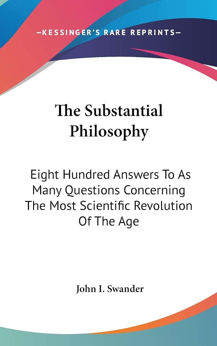 The Substantial Philosophy: Eight Hundred Answers To As Many Questions Concerning The Most Scientific Revolution Of The Age
