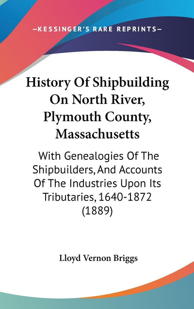 History Of Shipbuilding On North River, Plymouth County, Massachusetts: With Genealogies Of The Shipbuilders, And Accounts Of The Industries Upon Its Tributaries, 1640-1872 (1889)