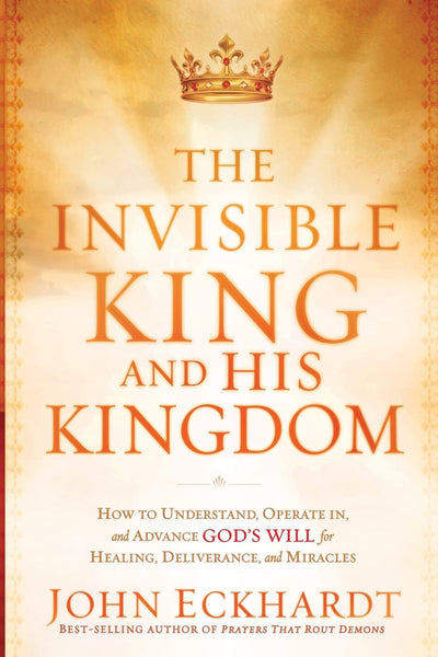 The Invisible King and His Kingdom: How to Understand, Operate In, and Advance God's Will for Healing, Deliverance, and Mracles