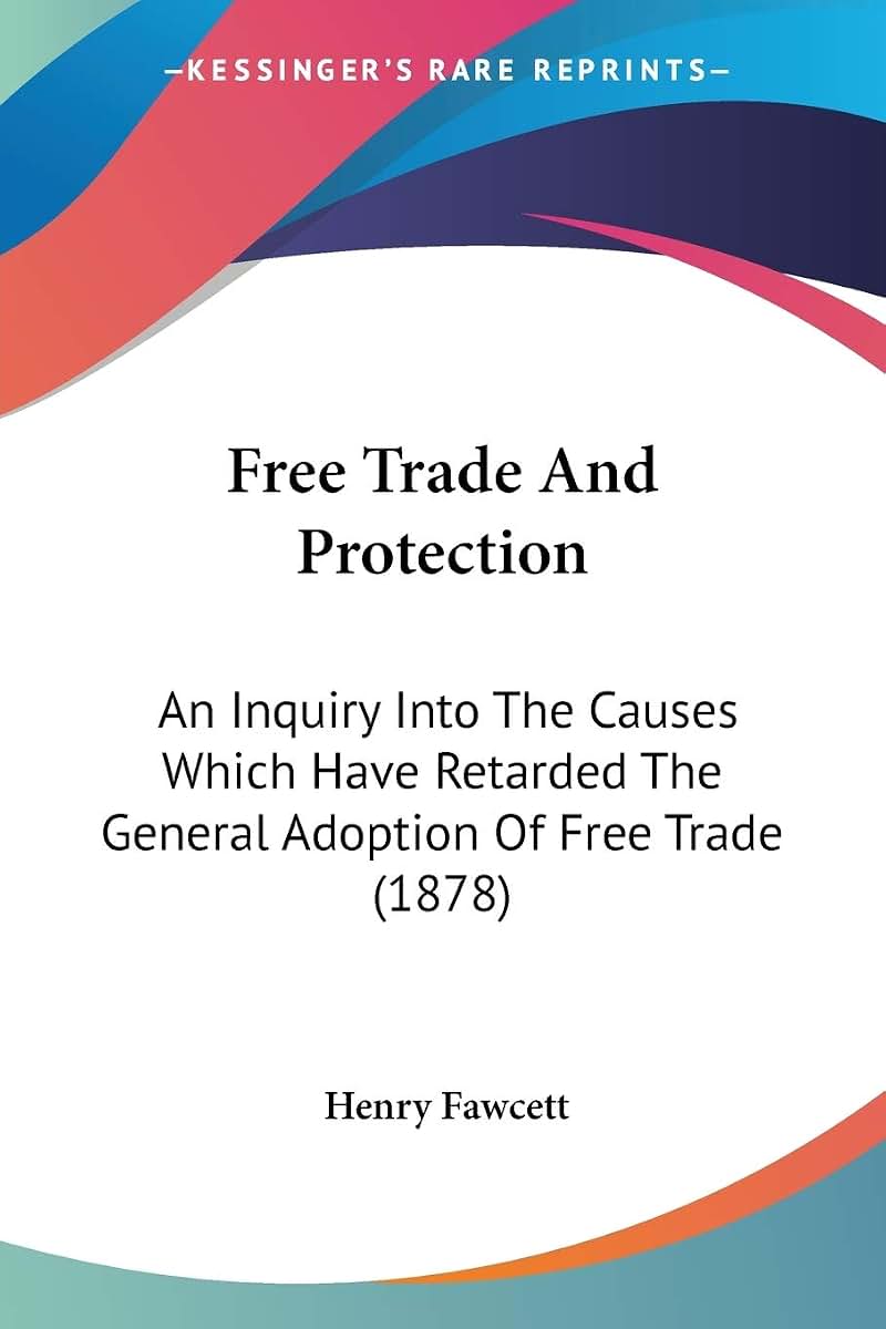Free Trade And Protection: An Inquiry Into The Causes Which Have Retarded The General Adoption Of Free Trade (1878)