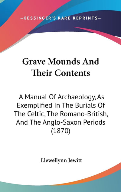 Grave Mounds And Their Contents: A Manual Of Archaeology, As Exemplified In The Burials Of The Celtic, The Romano-British, And The Anglo-Saxon Periods (1870)