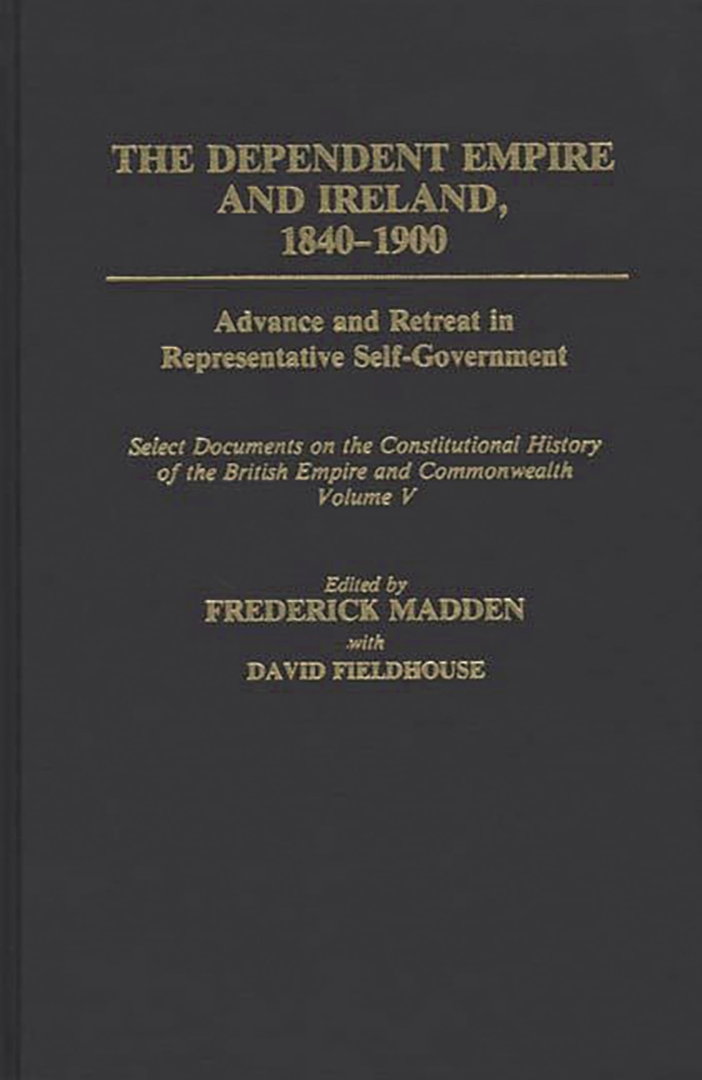 The Dependent Empire and Ireland, 1840-1900: Advance and Retreat in Representative Self-Government Select Documents on the Constitutional History of the British Empire and Commonwealth--Volume V (Documents in Imperial History)