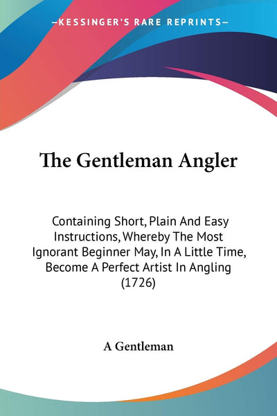 The Gentleman Angler: Containing Short, Plain And Easy Instructions, Whereby The Most Ignorant Beginner May, In A Little Time, Become A Perfect Artist In Angling (1726)