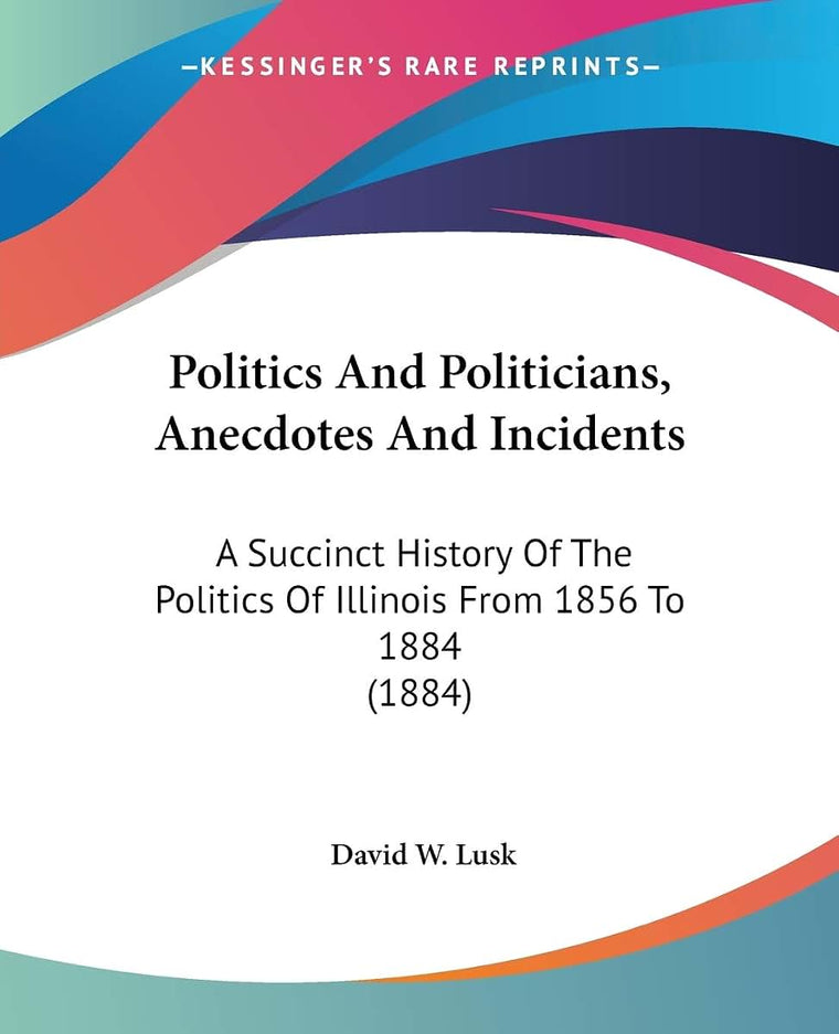 Politics And Politicians, Anecdotes And Incidents: A Succinct History Of The Politics Of Illinois From 1856 To 1884 (1884)