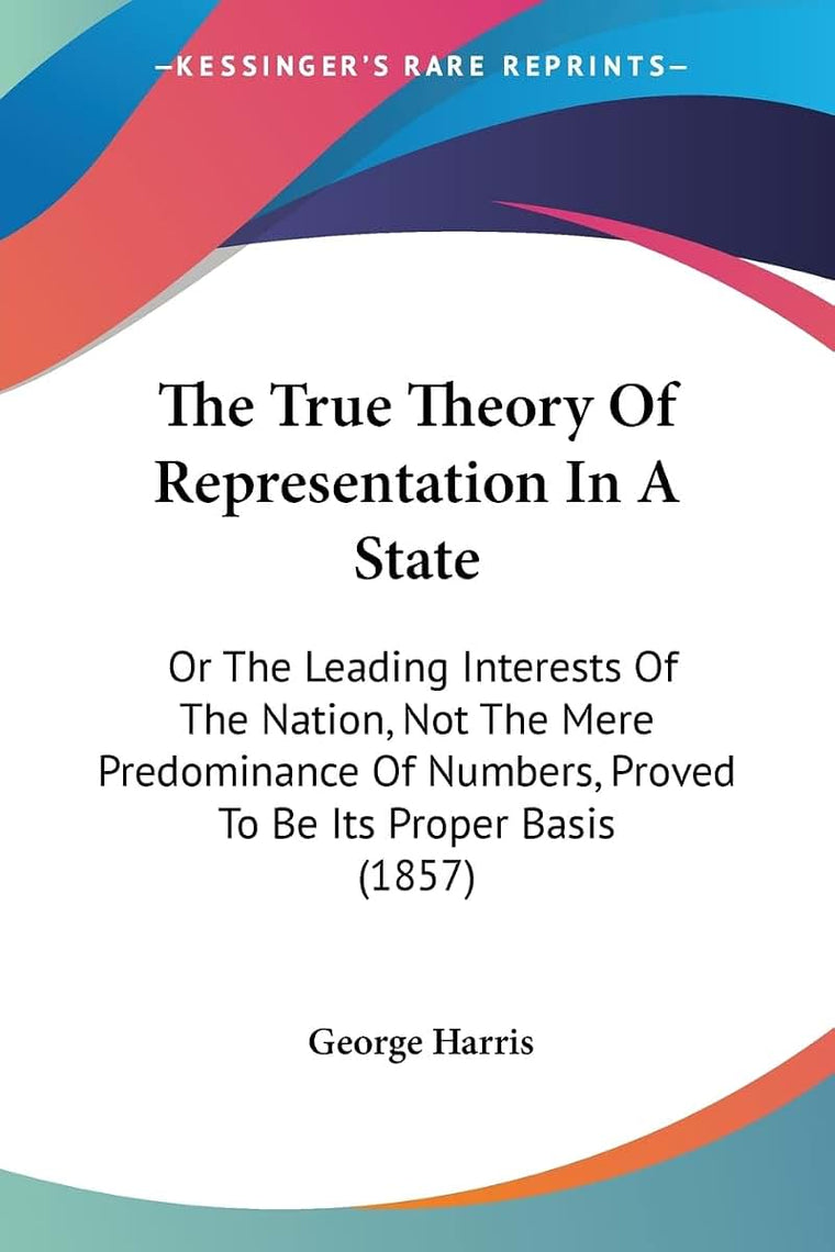 The True Theory Of Representation In A State: Or The Leading Interests Of The Nation, Not The Mere Predominance Of Numbers, Proved To Be Its Proper Basis (1857)
