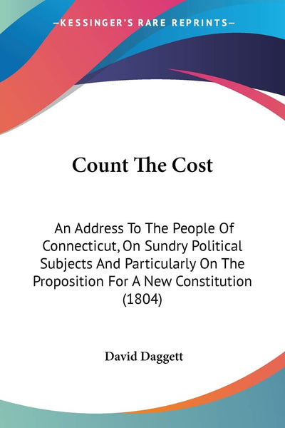 Count The Cost: An Address To The People Of Connecticut, On Sundry Political Subjects And Particularly On The Proposition For A New Constitution (1804)