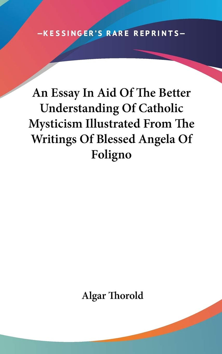 An Essay In Aid Of The Better Understanding Of Catholic Mysticism Illustrated From The Writings Of Blessed Angela Of Foligno