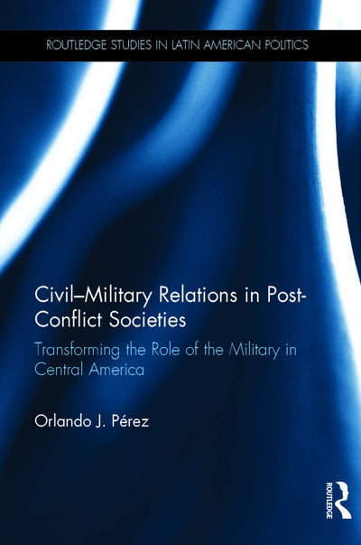 Civil-Military Relations in Post-Conflict Societies: Transforming the Role of the Military in Central America (Routledge Studies in Latin American Politics)