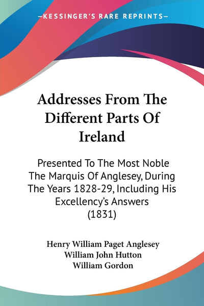 Addresses From The Different Parts Of Ireland: Presented To The Most Noble The Marquis Of Anglesey, During The Years 1828-29, Including His Excellency's Answers (1831)