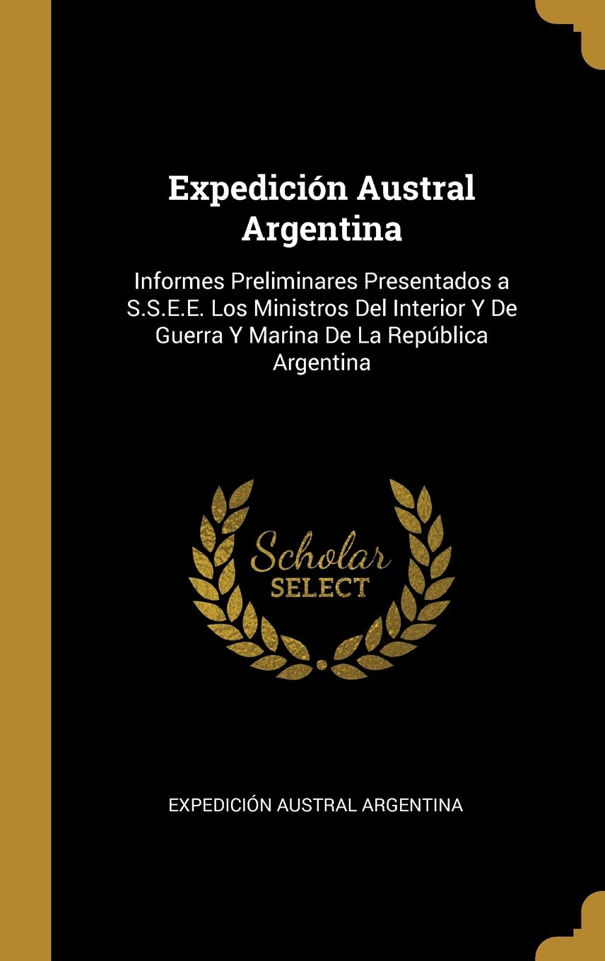 Expedición Austral Argentina: Informes Preliminares Presentados a S.S.E.E. Los Ministros Del Interior Y De Guerra Y Marina De La República Argentina (Spanish Edition)