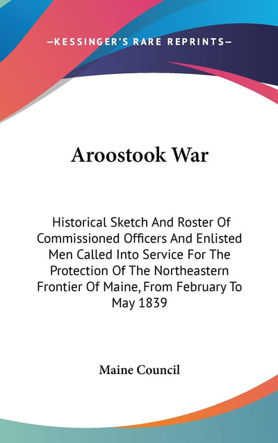 Aroostook War: Historical Sketch And Roster Of Commissioned Officers And Enlisted Men Called Into Service For The Protection Of The Northeastern Frontier Of Maine, From February To May 1839