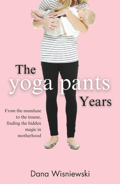 The Yoga Pants Years: From the mundane to the insane, finding the hidden magic in motherhood
