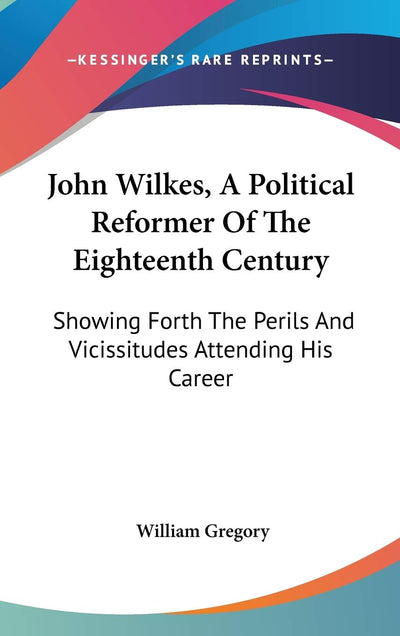 John Wilkes, A Political Reformer Of The Eighteenth Century: Showing Forth The Perils And Vicissitudes Attending His Career