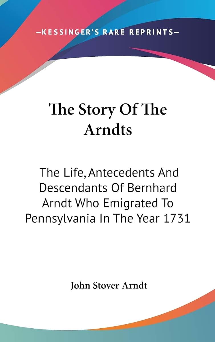 The Story Of The Arndts: The Life, Antecedents And Descendants Of Bernhard Arndt Who Emigrated To Pennsylvania In The Year 1731