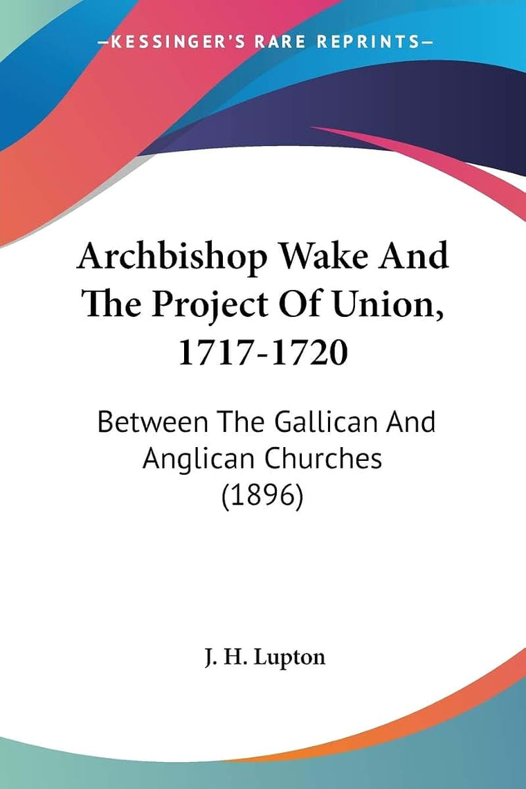 Archbishop Wake And The Project Of Union, 1717-1720: Between The Gallican And Anglican Churches (1896)