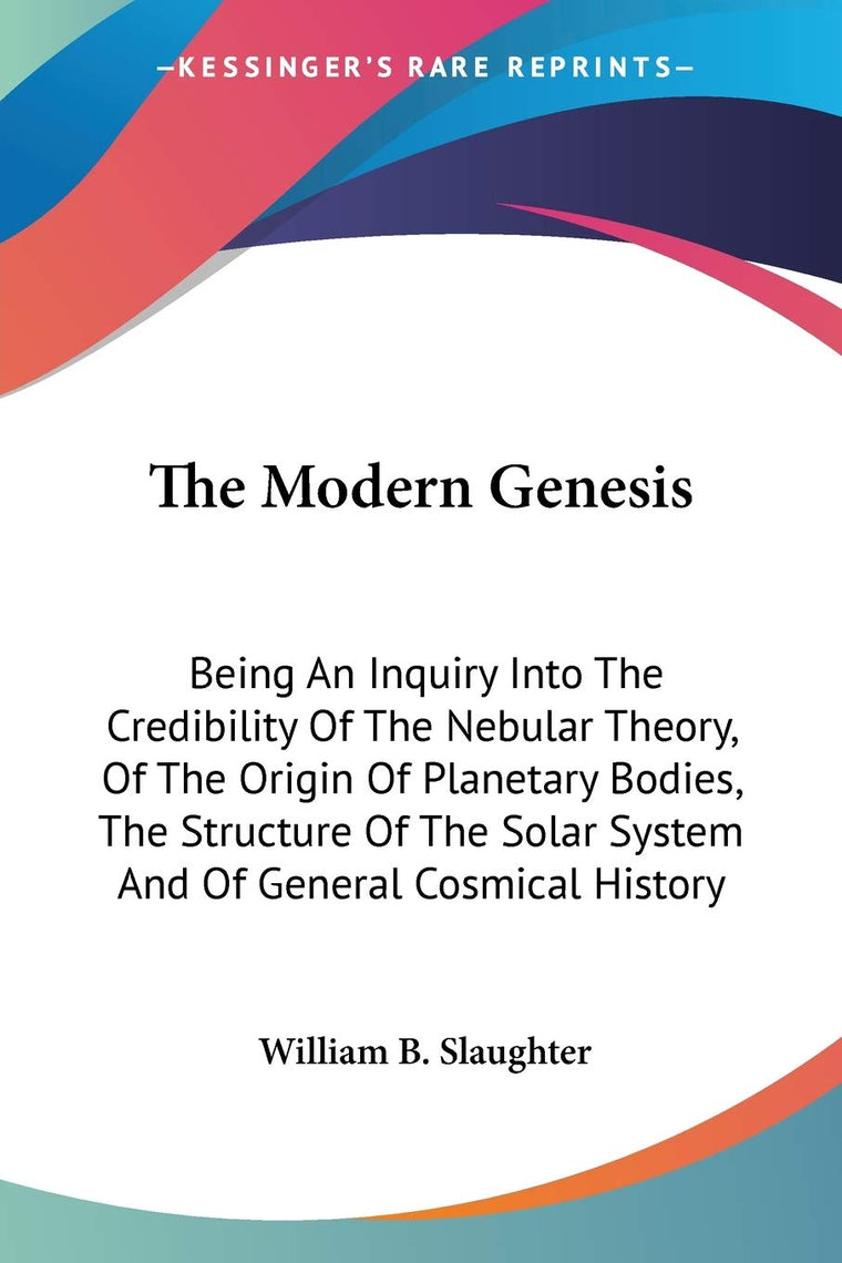 The Modern Genesis: Being An Inquiry Into The Credibility Of The Nebular Theory, Of The Origin Of Planetary Bodies, The Structure Of The Solar System And Of General Cosmical History