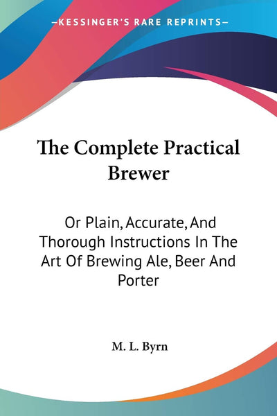 The Complete Practical Brewer: Or Plain, Accurate, And Thorough Instructions In The Art Of Brewing Ale, Beer And Porter