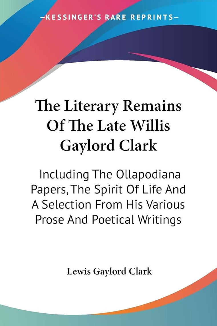 The Literary Remains Of The Late Willis Gaylord Clark: Including The Ollapodiana Papers, The Spirit Of Life And A Selection From His Various Prose And Poetical Writings