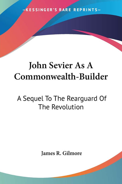 John Sevier As A Commonwealth-Builder: A Sequel To The Rearguard Of The Revolution