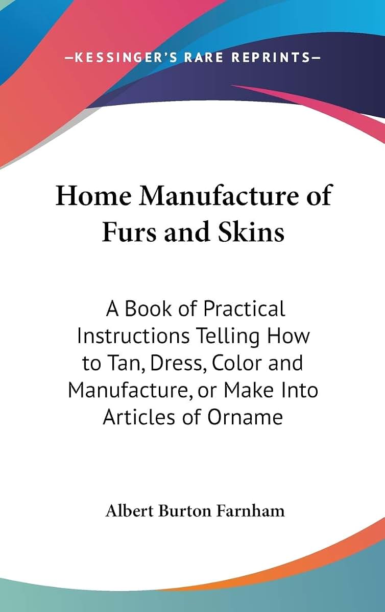 Home Manufacture of Furs and Skins: A Book of Practical Instructions Telling How to Tan, Dress, Color and Manufacture, or Make Into Articles of Orname