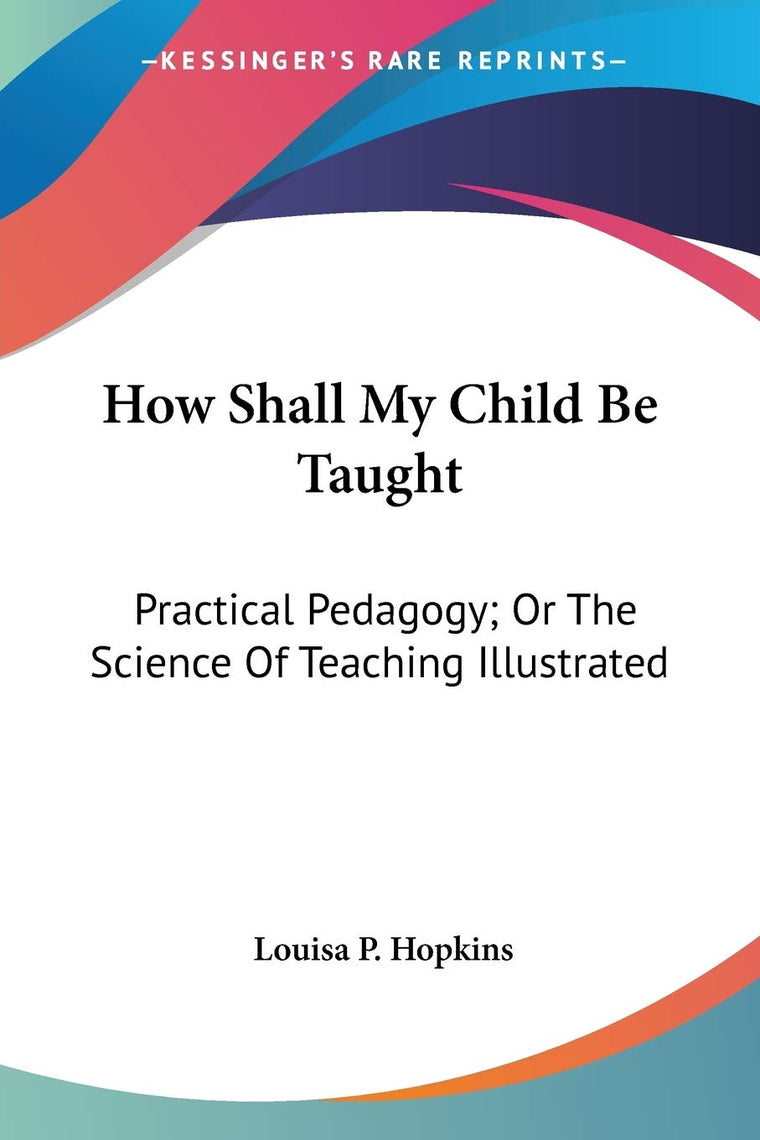 How Shall My Child Be Taught: Practical Pedagogy; Or The Science Of Teaching Illustrated
