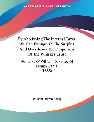 By Abolishing The Internal Taxes We Can Extinguish The Surplus And Overthrow The Despotism Of The Whiskey Trust: Remarks Of William D. Kelley Of Pennsylvania (1888)