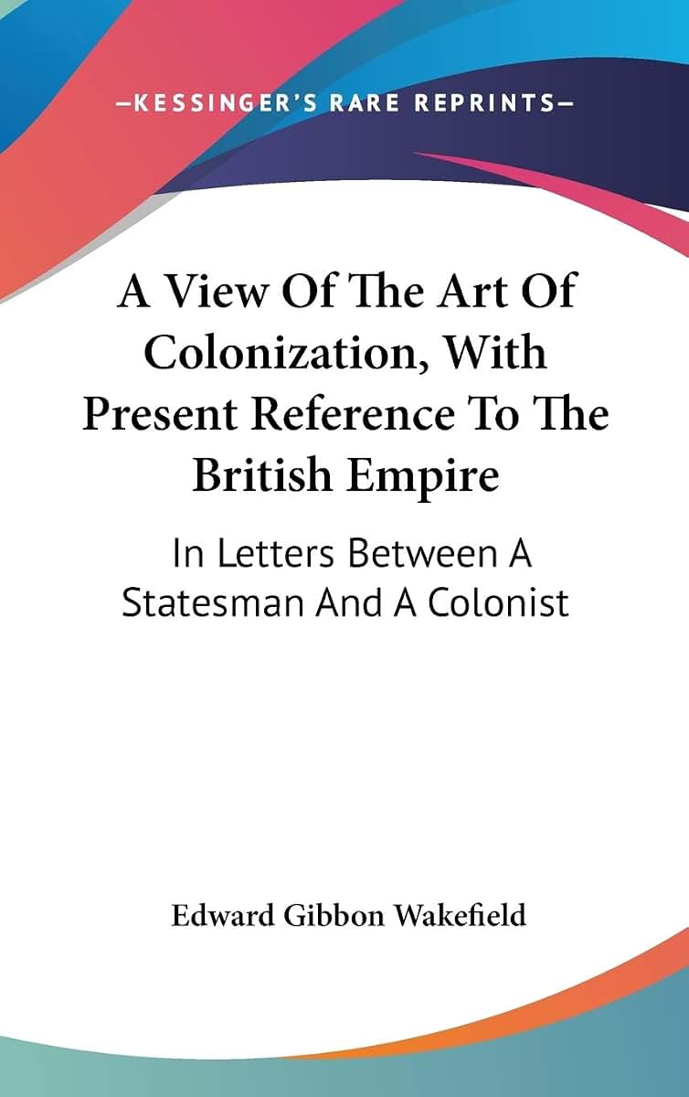 A View Of The Art Of Colonization, With Present Reference To The British Empire: In Letters Between A Statesman And A Colonist