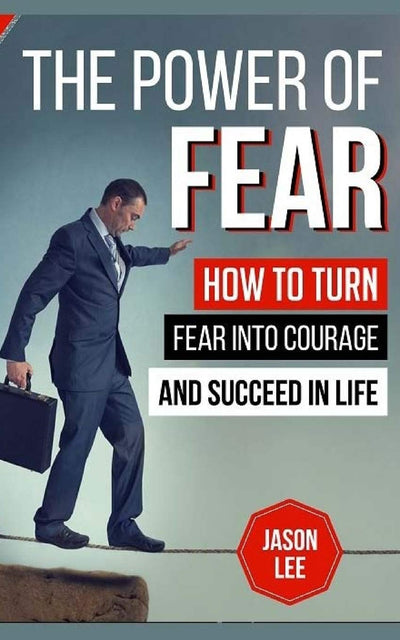 The Power Of Fear: How To Turn Fear Into Courage And Succeed In Life