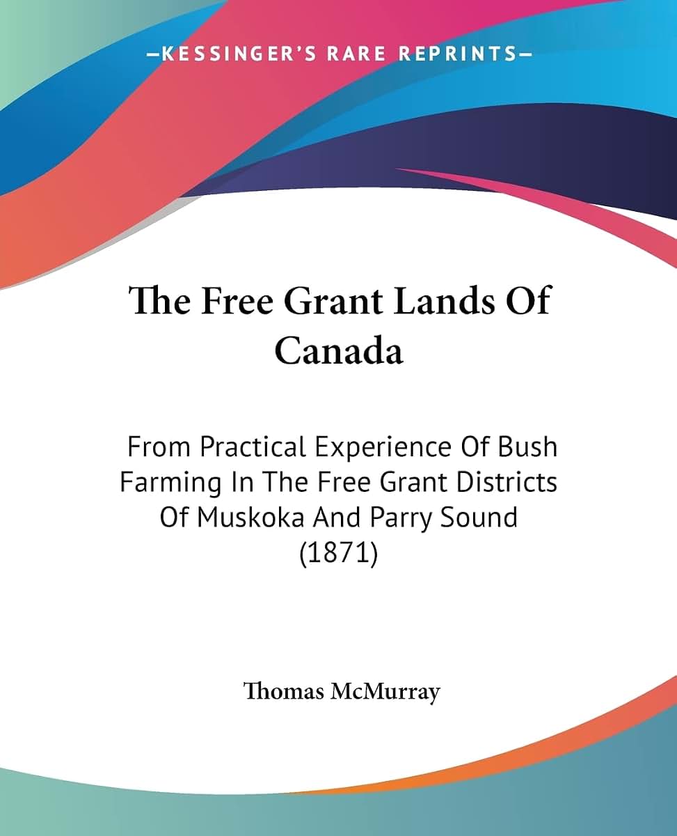 The Free Grant Lands Of Canada: From Practical Experience Of Bush Farming In The Free Grant Districts Of Muskoka And Parry Sound (1871)