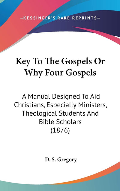 Key To The Gospels Or Why Four Gospels: A Manual Designed To Aid Christians, Especially Ministers, Theological Students And Bible Scholars (1876)
