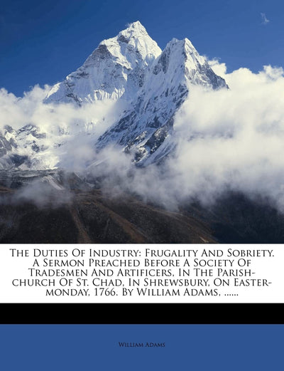 The Duties of Industry: Frugality and Sobriety. a Sermon Preached Before a Society of Tradesmen and Artificers, in the Parish-Church of St. Chad, in ... Easter-Monday, 1766. by William Adams, ......