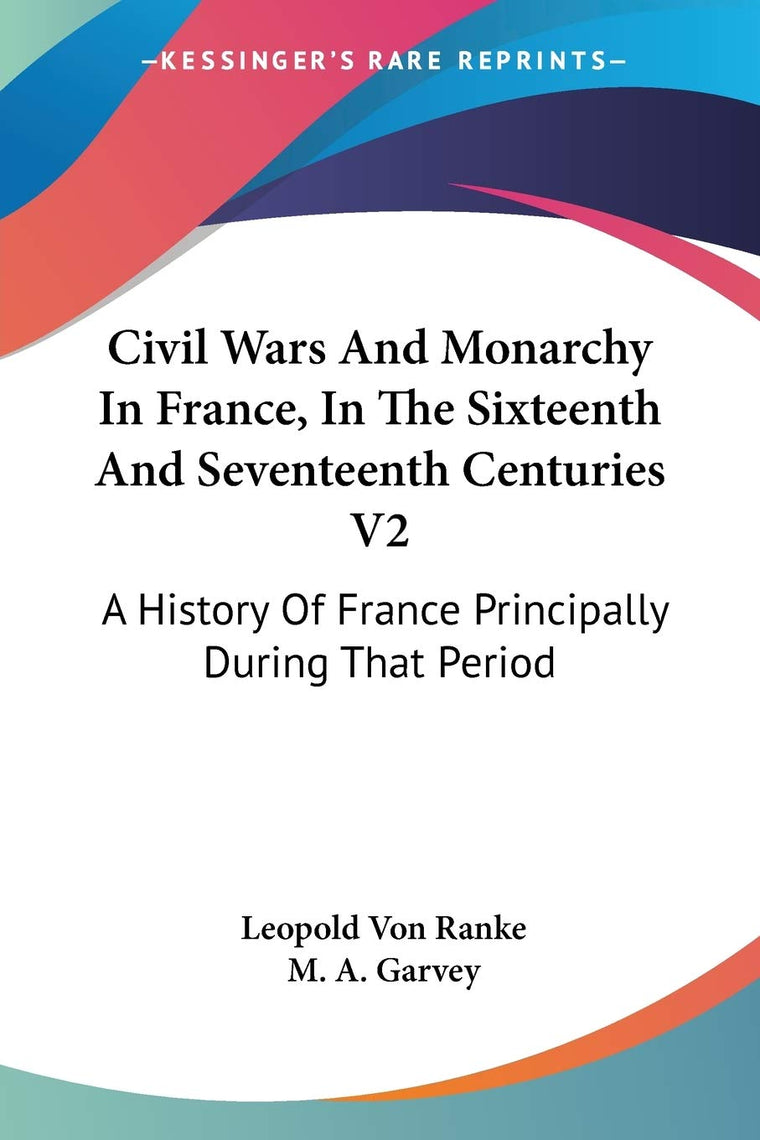Civil Wars And Monarchy In France, In The Sixteenth And Seventeenth Centuries V2: A History Of France Principally During That Period