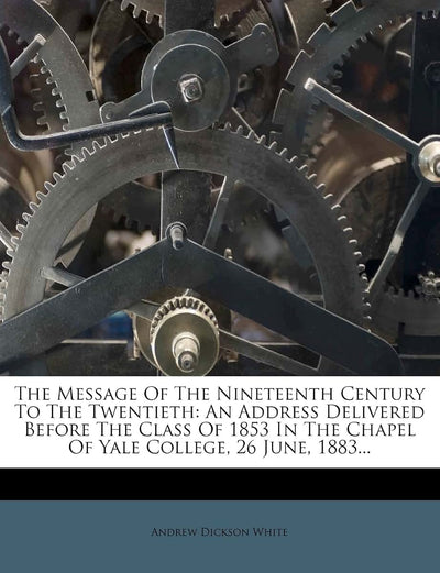 The Message of the Nineteenth Century to the Twentieth: An Address Delivered Before the Class of 1853 in the Chapel of Yale College, 26 June, 1883...