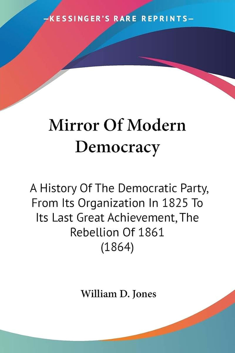 Mirror Of Modern Democracy: A History Of The Democratic Party, From Its Organization In 1825 To Its Last Great Achievement, The Rebellion Of 1861 (1864)